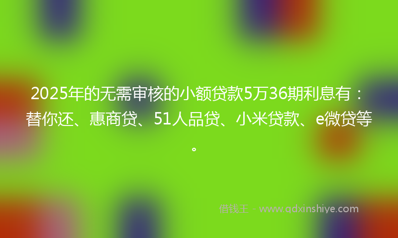 2025年的无需审核的小额贷款5万36期利息有：替你还、惠商贷、51人品贷、小米贷款、e微贷等。