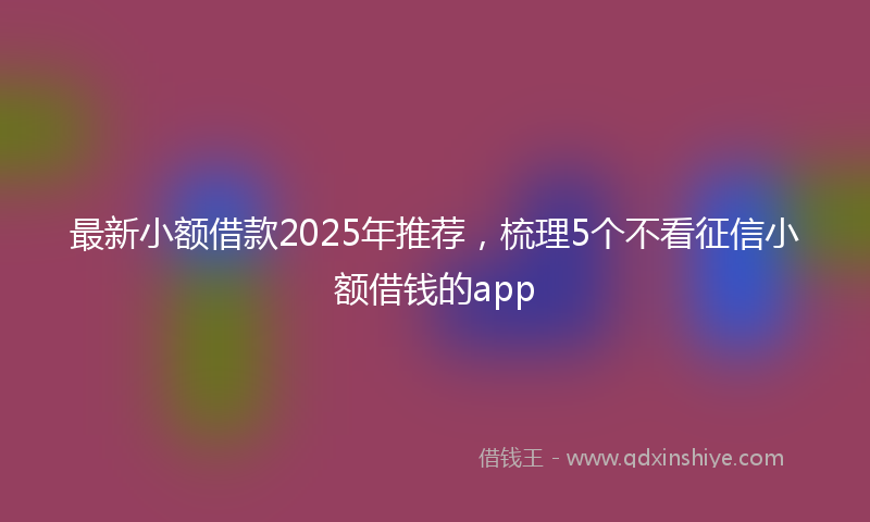 最新小额借款2025年推荐，梳理5个不看征信小额借钱的app