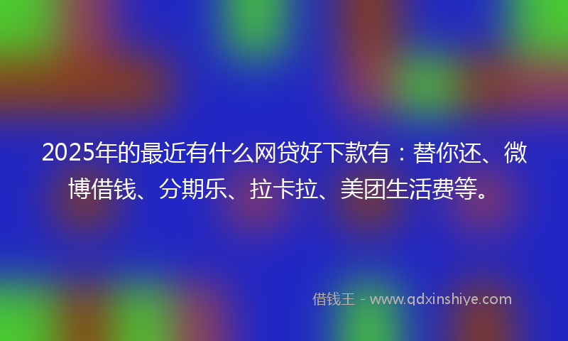 2025年的最近有什么网贷好下款有：替你还、微博借钱、分期乐、拉卡拉、美团生活费等。