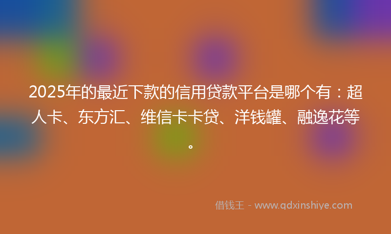 2025年的最近下款的信用贷款平台是哪个有：超人卡、东方汇、维信卡卡贷、洋钱罐、融逸花等。