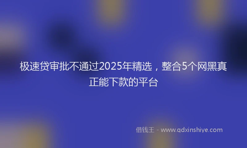 极速贷审批不通过2025年精选，整合5个网黑真正能下款的平台