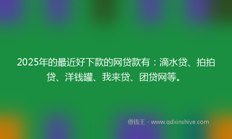 2025年的最近好下款的网贷款有：滴水贷、拍拍贷、洋钱罐、我来贷、团贷网等。