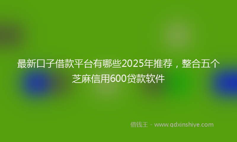 最新口子借款平台有哪些2025年推荐，整合五个芝麻信用600贷款软件