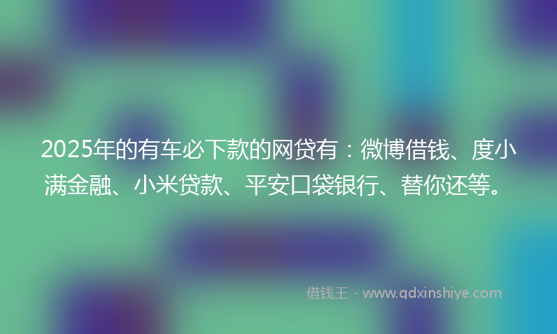 2025年的有车必下款的网贷有：微博借钱、度小满金融、小米贷款、平安口袋银行、替你还等。
