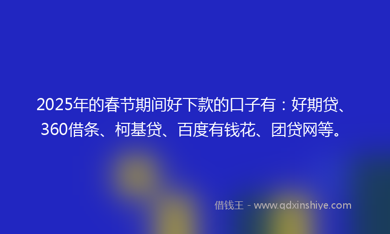 2025年的春节期间好下款的口子有：好期贷、360借条、柯基贷、百度有钱花、团贷网等。
