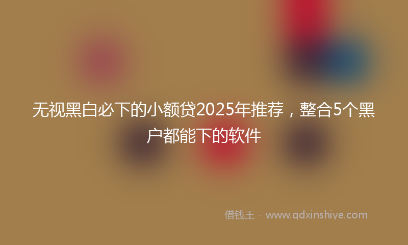 无视黑白必下的小额贷2025年推荐，整合5个黑户都能下的软件