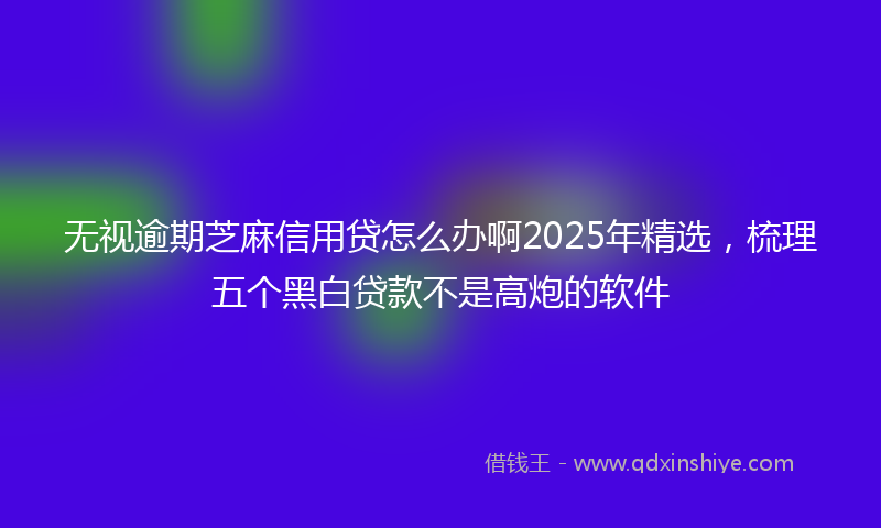 无视逾期芝麻信用贷怎么办啊2025年精选，梳理五个黑白贷款不是高炮的软件