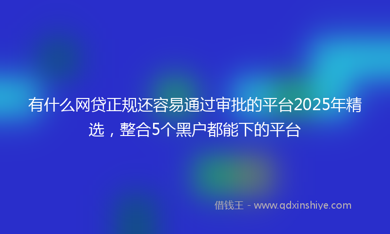 有什么网贷正规还容易通过审批的平台2025年精选，整合5个黑户都能下的平台