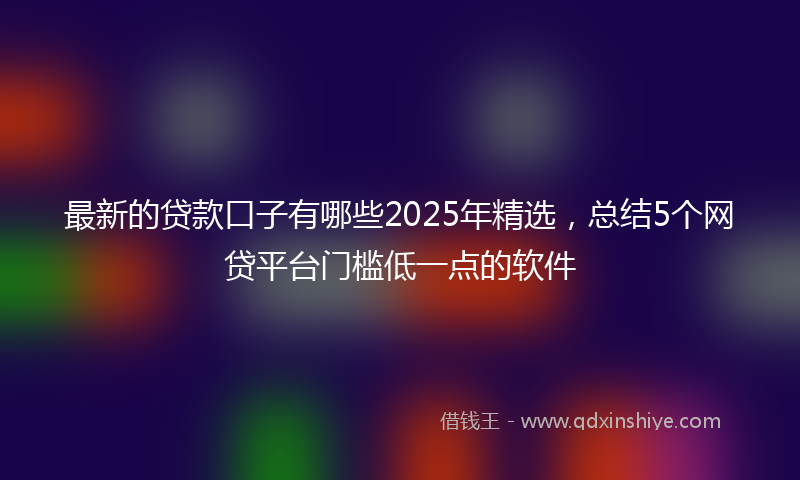 最新的贷款口子有哪些2025年精选，总结5个网贷平台门槛低一点的软件