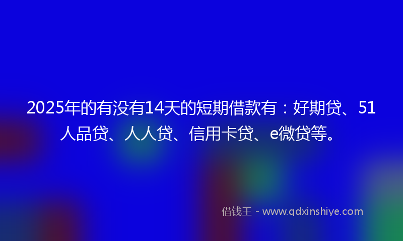 2025年的有没有14天的短期借款有：好期贷、51人品贷、人人贷、信用卡贷、e微贷等。