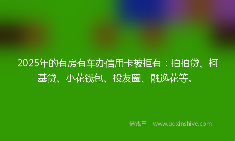 2025年的有房有车办信用卡被拒有：拍拍贷、柯基贷、小花钱包、投友圈、融逸花等。