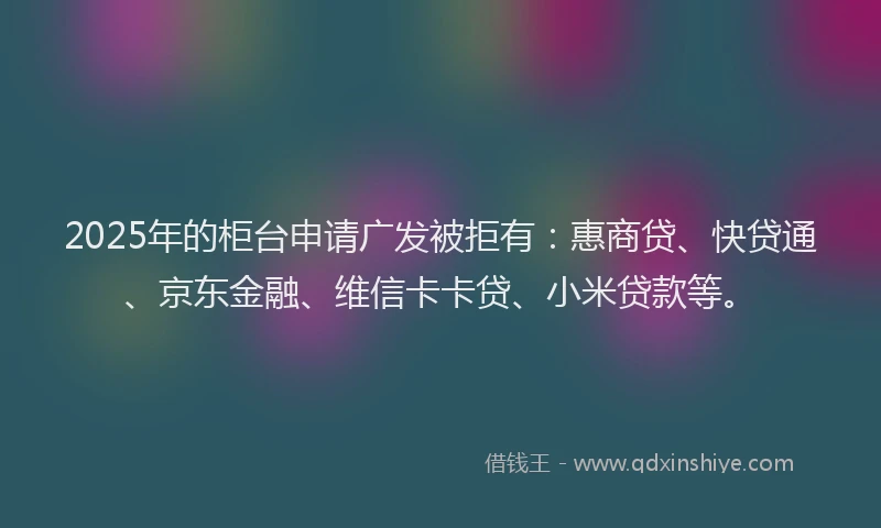2025年的柜台申请广发被拒有：惠商贷、快贷通、京东金融、维信卡卡贷、小米贷款等。