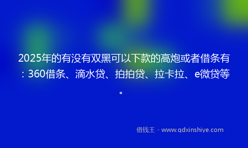 2025年的有没有双黑可以下款的高炮或者借条有：360借条、滴水贷、拍拍贷、拉卡拉、e微贷等。