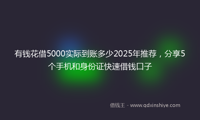 有钱花借5000实际到账多少2025年推荐，分享5个手机和身份证快速借钱口子
