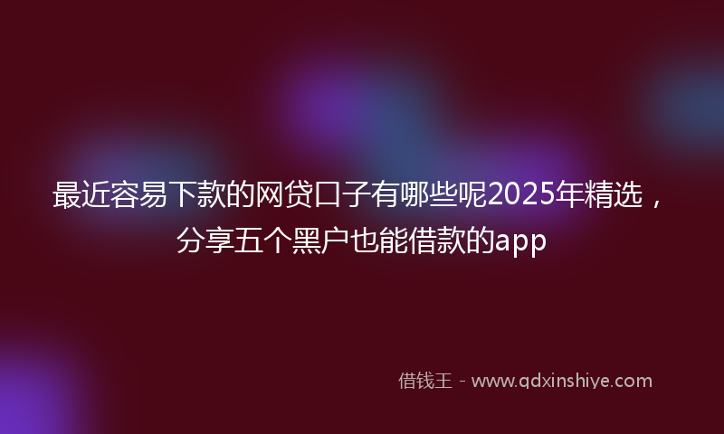 最近容易下款的网贷口子有哪些呢2025年精选，分享五个黑户也能借款的app