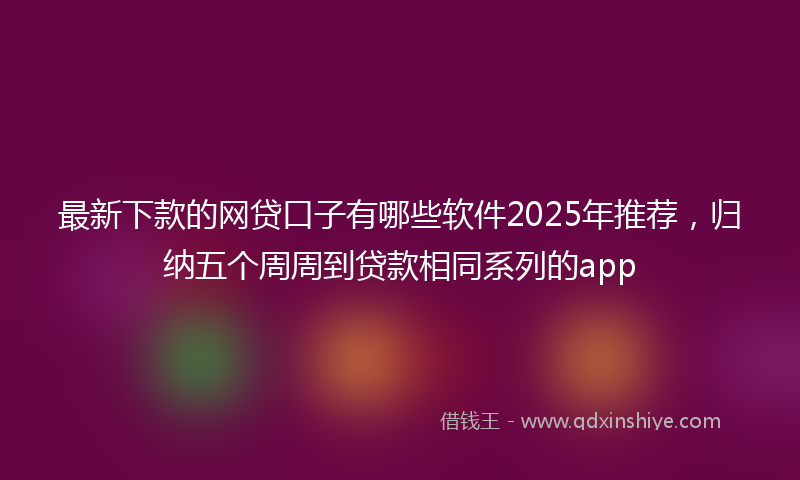 最新下款的网贷口子有哪些软件2025年推荐，归纳五个周周到贷款相同系列的app