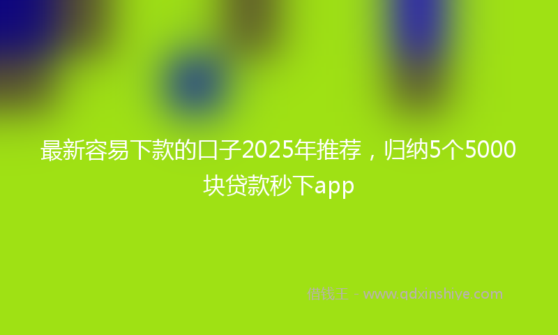 最新容易下款的口子2025年推荐，归纳5个5000块贷款秒下app