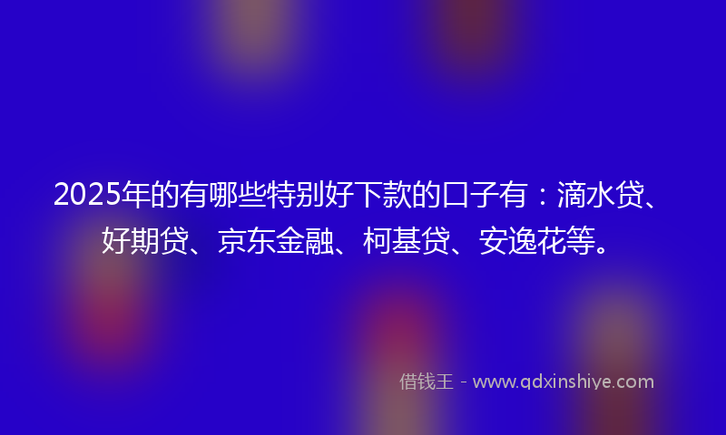 2025年的有哪些特别好下款的口子有：滴水贷、好期贷、京东金融、柯基贷、安逸花等。
