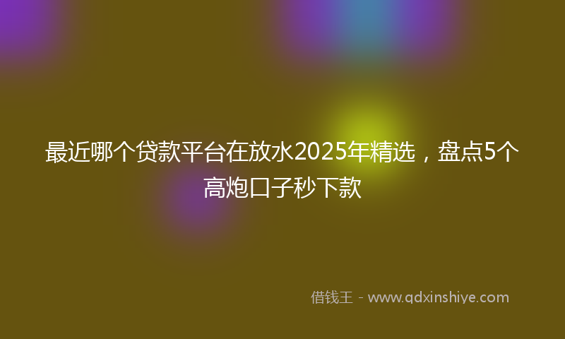 最近哪个贷款平台在放水2025年精选，盘点5个高炮口子秒下款