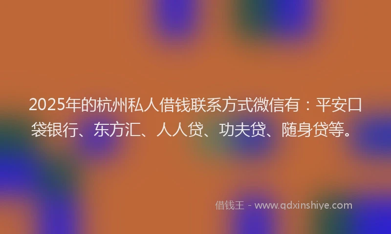 2025年的杭州私人借钱联系方式微信有：平安口袋银行、东方汇、人人贷、功夫贷、随身贷等。