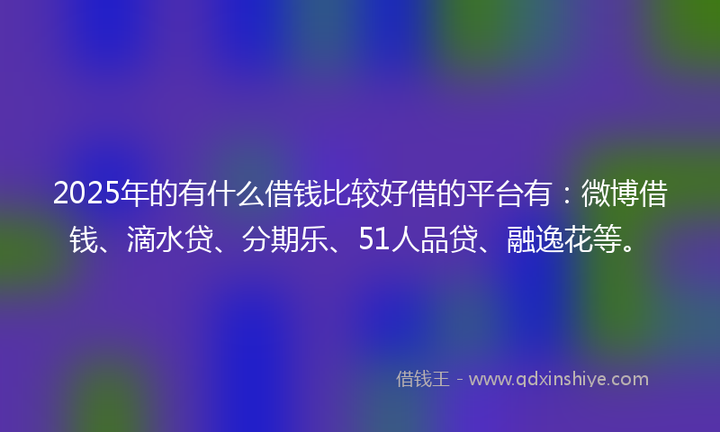 2025年的有什么借钱比较好借的平台有：微博借钱、滴水贷、分期乐、51人品贷、融逸花等。