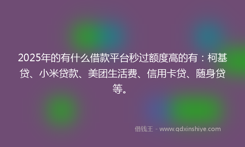 2025年的有什么借款平台秒过额度高的有：柯基贷、小米贷款、美团生活费、信用卡贷、随身贷等。
