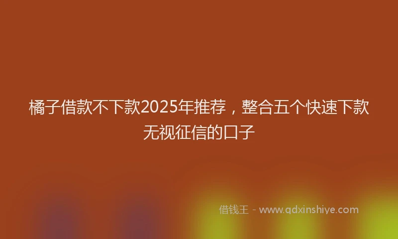 橘子借款不下款2025年推荐，整合五个快速下款无视征信的口子