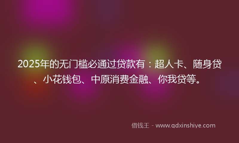 2025年的无门槛必通过贷款有：超人卡、随身贷、小花钱包、中原消费金融、你我贷等。