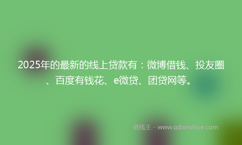 2025年的最新的线上贷款有：微博借钱、投友圈、百度有钱花、e微贷、团贷网等。