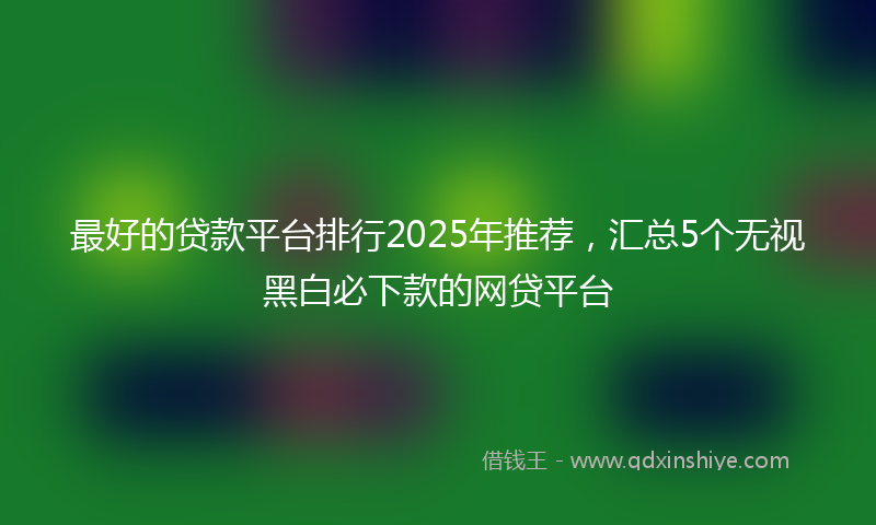 最好的贷款平台排行2025年推荐，汇总5个无视黑白必下款的网贷平台
