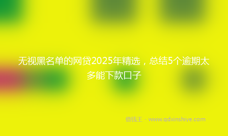 无视黑名单的网贷2025年精选，总结5个逾期太多能下款口子
