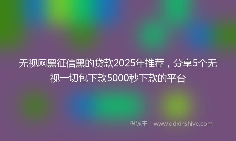 无视网黑征信黑的贷款2025年推荐，分享5个无视一切包下款5000秒下款的平台