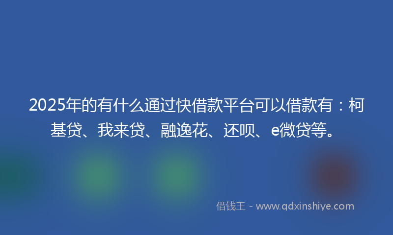 2025年的有什么通过快借款平台可以借款有：柯基贷、我来贷、融逸花、还呗、e微贷等。