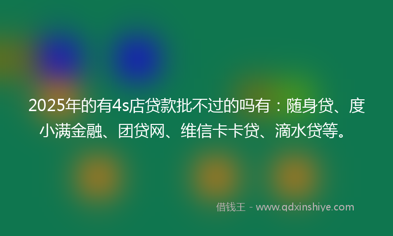 2025年的有4s店贷款批不过的吗有：随身贷、度小满金融、团贷网、维信卡卡贷、滴水贷等。