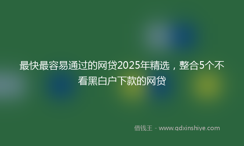 最快最容易通过的网贷2025年精选，整合5个不看黑白户下款的网贷