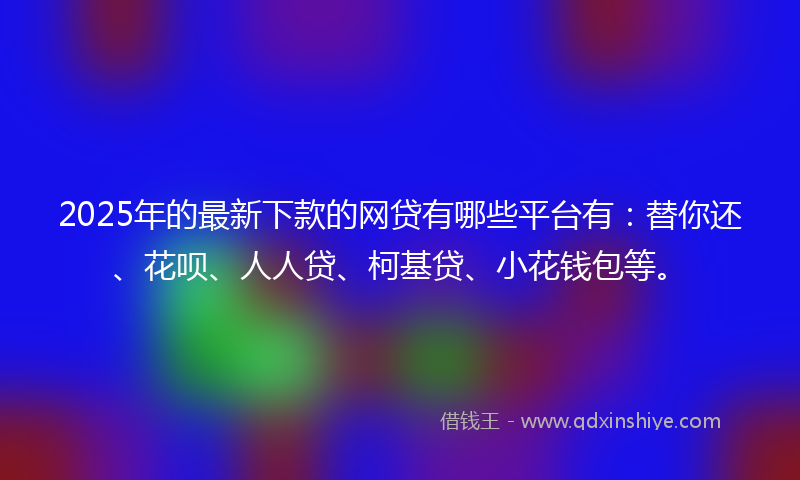 2025年的最新下款的网贷有哪些平台有：替你还、花呗、人人贷、柯基贷、小花钱包等。
