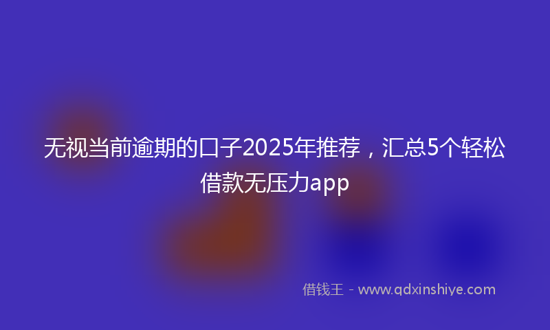 无视当前逾期的口子2025年推荐，汇总5个轻松借款无压力app