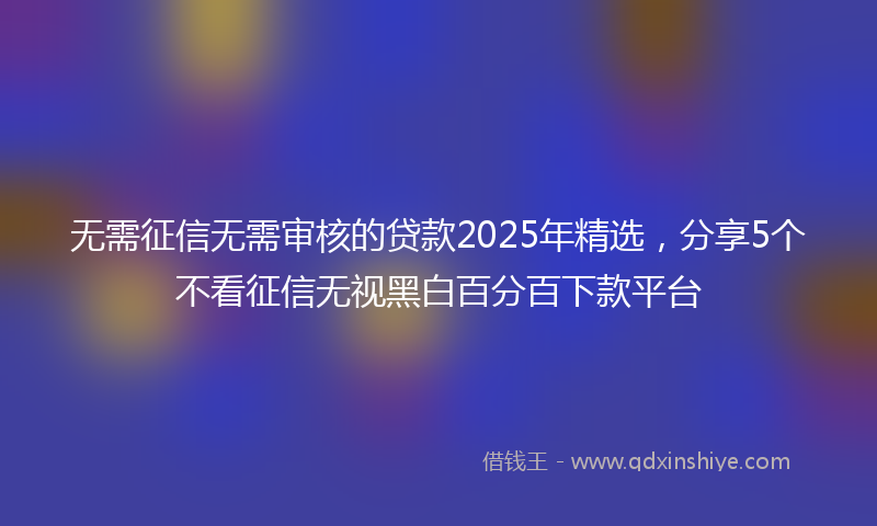 无需征信无需审核的贷款2025年精选，分享5个不看征信无视黑白百分百下款平台