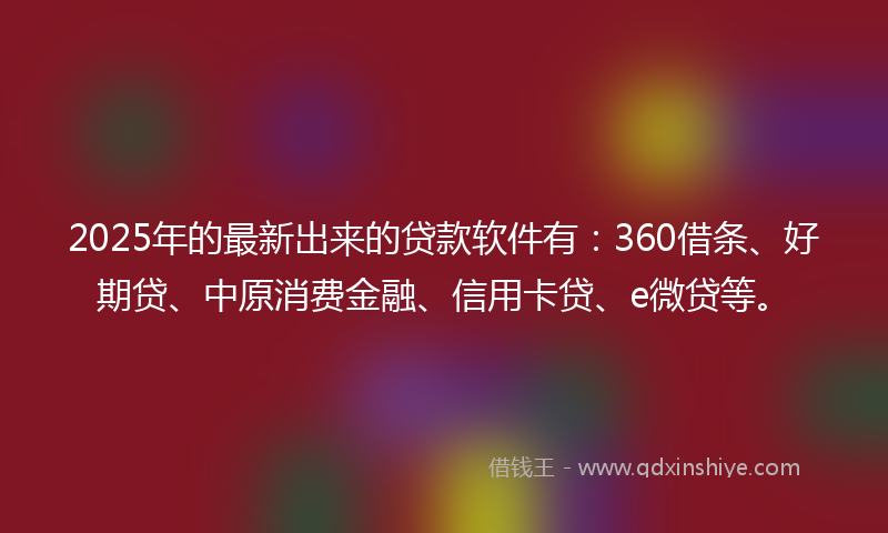2025年的最新出来的贷款软件有：360借条、好期贷、中原消费金融、信用卡贷、e微贷等。