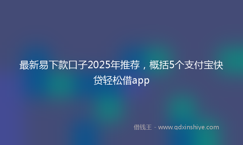 最新易下款口子2025年推荐，概括5个支付宝快贷轻松借app