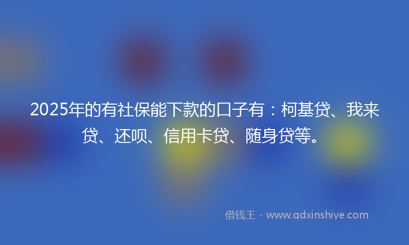 2025年的有社保能下款的口子有：柯基贷、我来贷、还呗、信用卡贷、随身贷等。