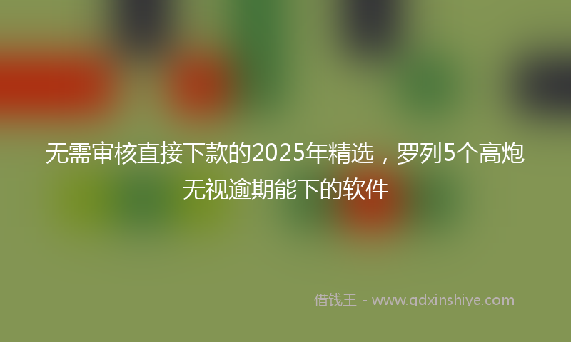 无需审核直接下款的2025年精选，罗列5个高炮无视逾期能下的软件