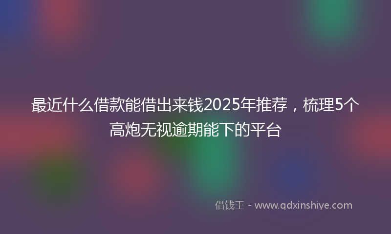 最近什么借款能借出来钱2025年推荐，梳理5个高炮无视逾期能下的平台
