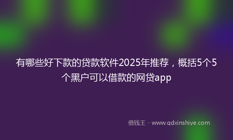 有哪些好下款的贷款软件2025年推荐，概括5个5个黑户可以借款的网贷app