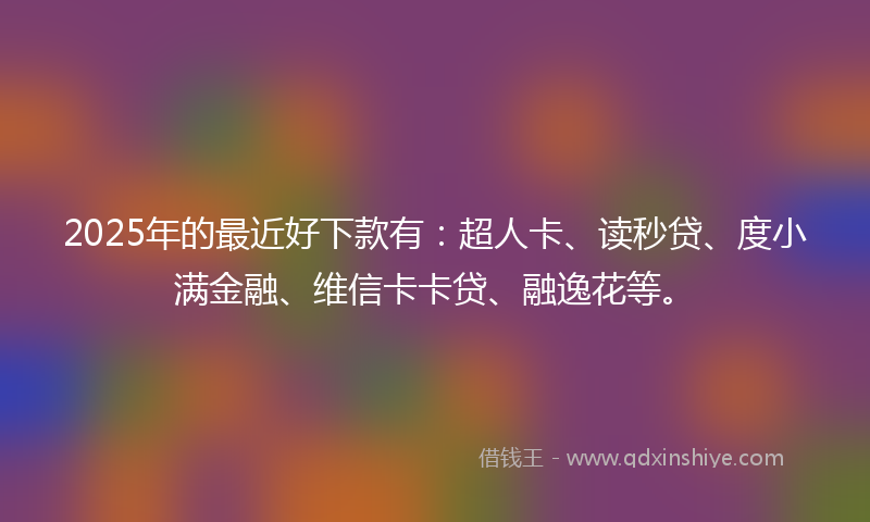 2025年的最近好下款有：超人卡、读秒贷、度小满金融、维信卡卡贷、融逸花等。