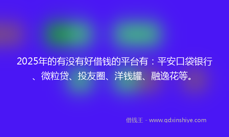 2025年的有没有好借钱的平台有：平安口袋银行、微粒贷、投友圈、洋钱罐、融逸花等。