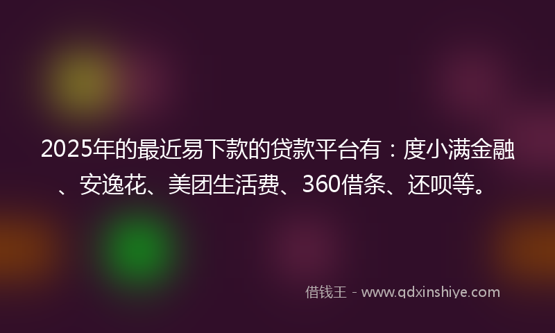 2025年的最近易下款的贷款平台有：度小满金融、安逸花、美团生活费、360借条、还呗等。