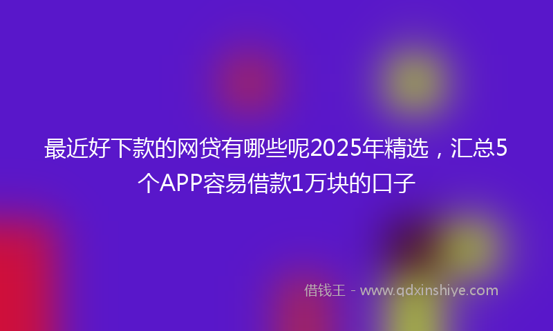 最近好下款的网贷有哪些呢2025年精选，汇总5个APP容易借款1万块的口子