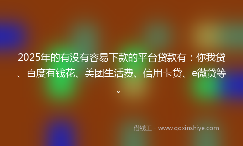 2025年的有没有容易下款的平台贷款有：你我贷、百度有钱花、美团生活费、信用卡贷、e微贷等。