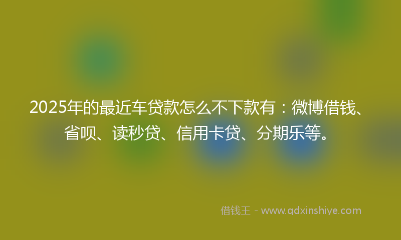 2025年的最近车贷款怎么不下款有：微博借钱、省呗、读秒贷、信用卡贷、分期乐等。